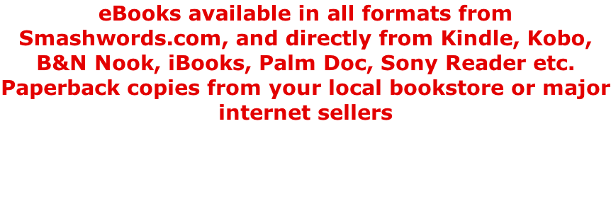 eBooks available in all formats from Smashwords.com, and directly from Kindle, Kobo, B&N Nook, iBooks, Palm Doc, Sony Reader etc. Paperback copies from your local bookstore or major internet sellers